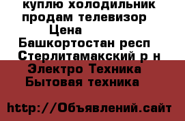 куплю холодильник продам телевизор › Цена ­ 1 000 - Башкортостан респ., Стерлитамакский р-н Электро-Техника » Бытовая техника   